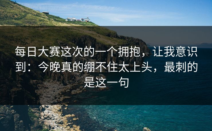 每日大赛这次的一个拥抱，让我意识到：今晚真的绷不住太上头，最刺的是这一句