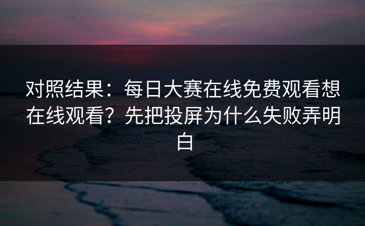 对照结果：每日大赛在线免费观看想在线观看？先把投屏为什么失败弄明白