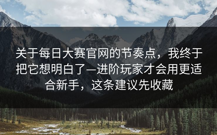 关于每日大赛官网的节奏点，我终于把它想明白了—进阶玩家才会用更适合新手，这条建议先收藏
