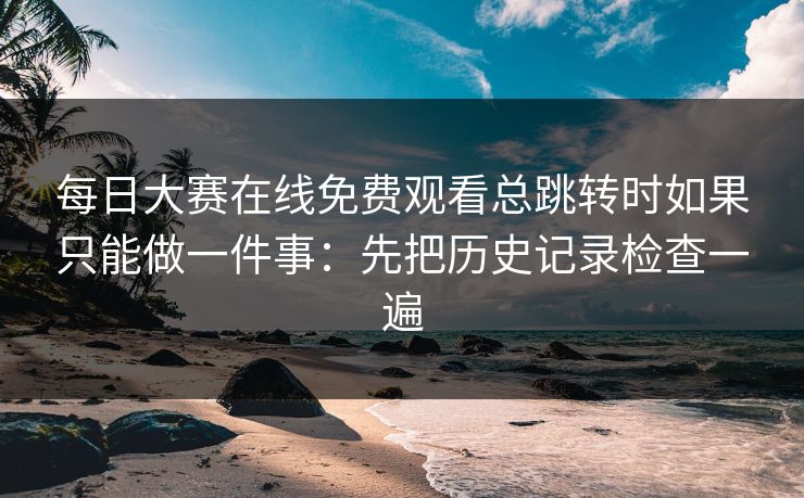 每日大赛在线免费观看总跳转时如果只能做一件事:先把历史记录检查一遍 每日大赛在线免费观看总跳转时如果只能做一件事:先把历史记录检查一遍