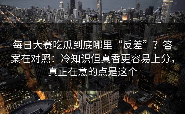 每日大赛吃瓜到底哪里“反差”?答案在对照:冷知识但真香更容易上分,真正在意的点是这个 每日大赛吃瓜到底哪里“反差”?答案在对照:冷知识但真香更容易上分,真正在意的点是这个