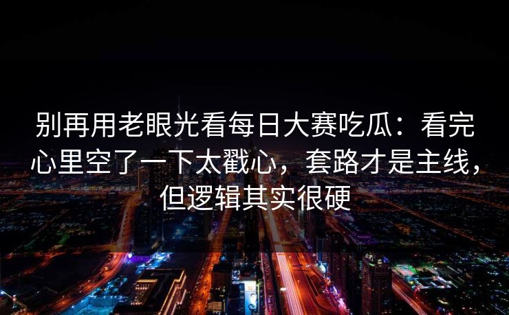 别再用老眼光看每日大赛吃瓜:看完心里空了一下太戳心,套路才是主线,但逻辑其实很硬 别再用老眼光看每日大赛吃瓜:看完心里空了一下太戳心,套路才是主线,但逻辑其实很硬