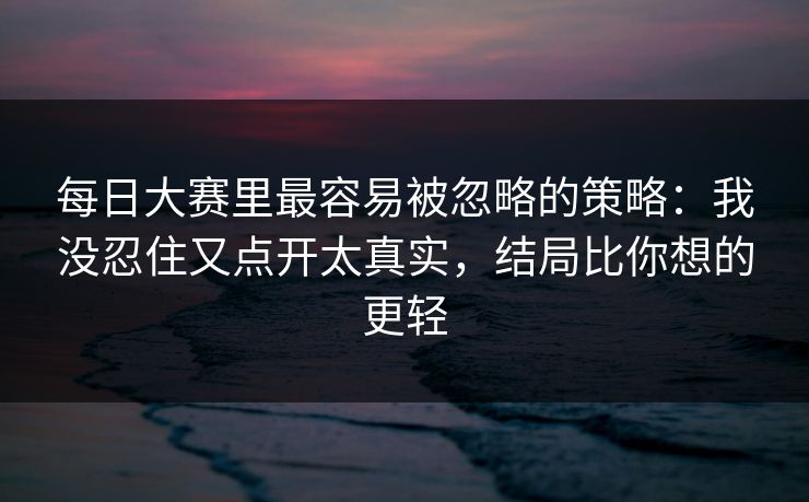 每日大赛里最容易被忽略的策略：我没忍住又点开太真实，结局比你想的更轻