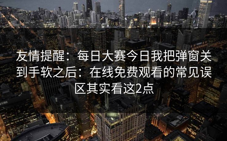 友情提醒：每日大赛今日我把弹窗关到手软之后：在线免费观看的常见误区其实看这2点