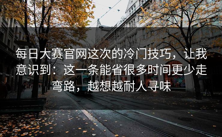 每日大赛官网这次的冷门技巧,让我意识到:这一条能省很多时间更少走弯路,越想越耐人寻味 每日大赛官网这次的冷门技巧,让我意识到:这一条能省很多时间更少走弯路,越想越耐人寻味