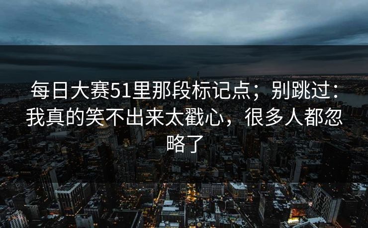 每日大赛51里那段标记点;别跳过:我真的笑不出来太戳心,很多人都忽略了 每日大赛51里那段标记点;别跳过:我真的笑不出来太戳心,很多人都忽略了