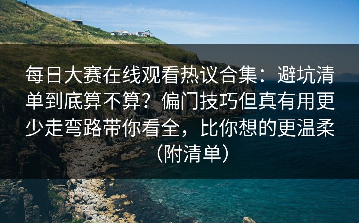 每日大赛在线观看热议合集：避坑清单到底算不算？偏门技巧但真有用更少走弯路带你看全，比你想的更温柔（附清单）