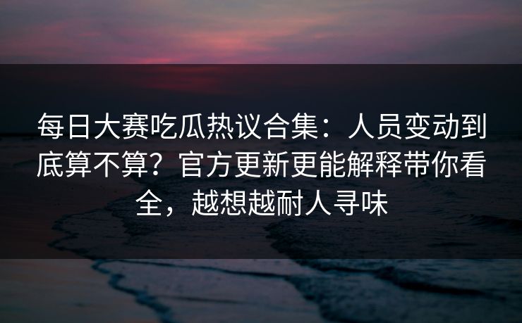 每日大赛吃瓜热议合集:人员变动到底算不算?官方更新更能解释带你看全,越想越耐人寻味 每日大赛吃瓜热议合集:人员变动到底算不算?官方更新更能解释带你看全,越想越耐人寻味