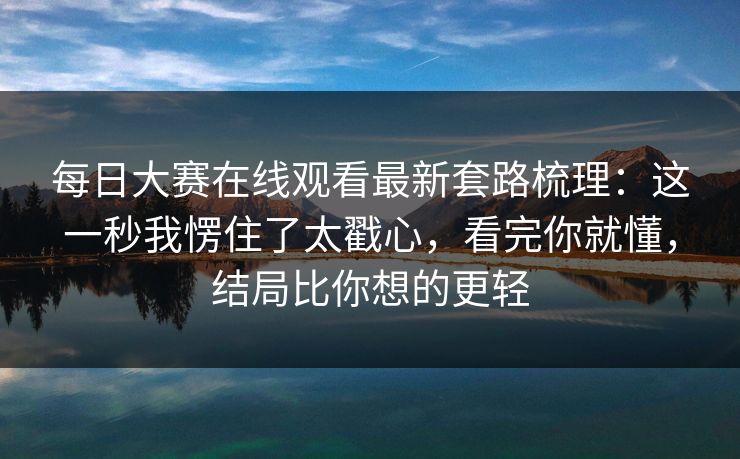 每日大赛在线观看最新套路梳理：这一秒我愣住了太戳心，看完你就懂，结局比你想的更轻