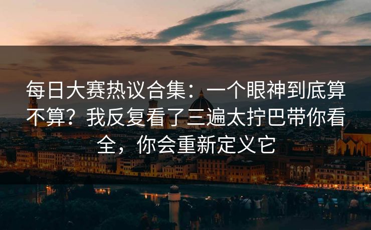 每日大赛热议合集：一个眼神到底算不算？我反复看了三遍太拧巴带你看全，你会重新定义它