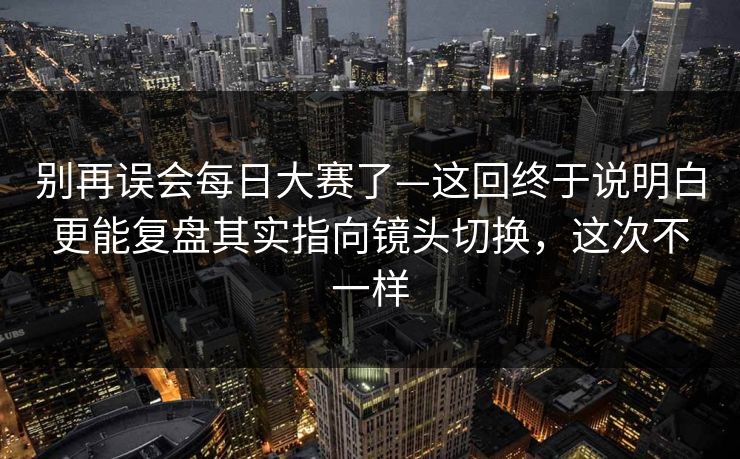 别再误会每日大赛了—这回终于说明白更能复盘其实指向镜头切换，这次不一样