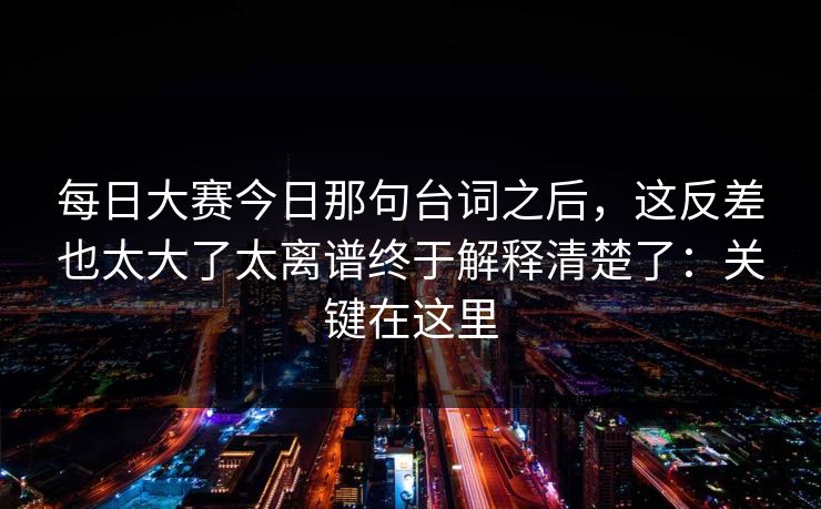 每日大赛今日那句台词之后，这反差也太大了太离谱终于解释清楚了：关键在这里