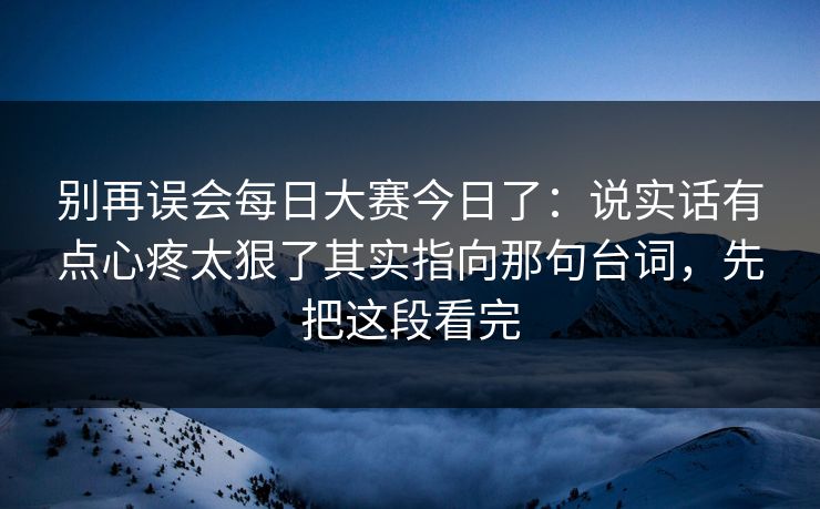 别再误会每日大赛今日了：说实话有点心疼太狠了其实指向那句台词，先把这段看完