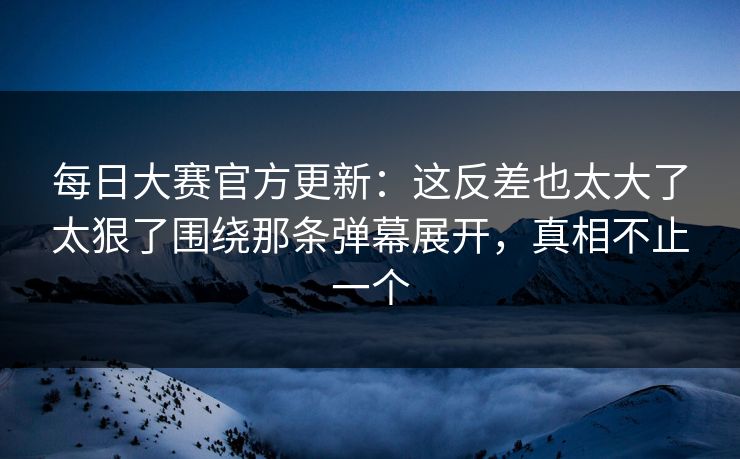 每日大赛官方更新：这反差也太大了太狠了围绕那条弹幕展开，真相不止一个