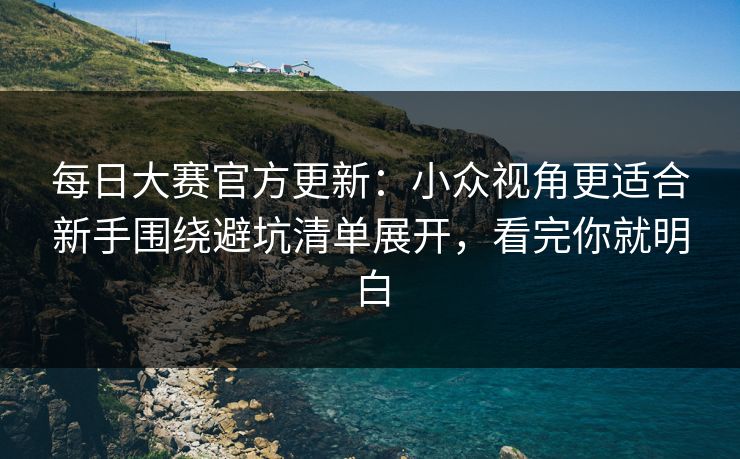 每日大赛官方更新：小众视角更适合新手围绕避坑清单展开，看完你就明白
