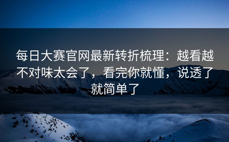每日大赛官网最新转折梳理：越看越不对味太会了，看完你就懂，说透了就简单了