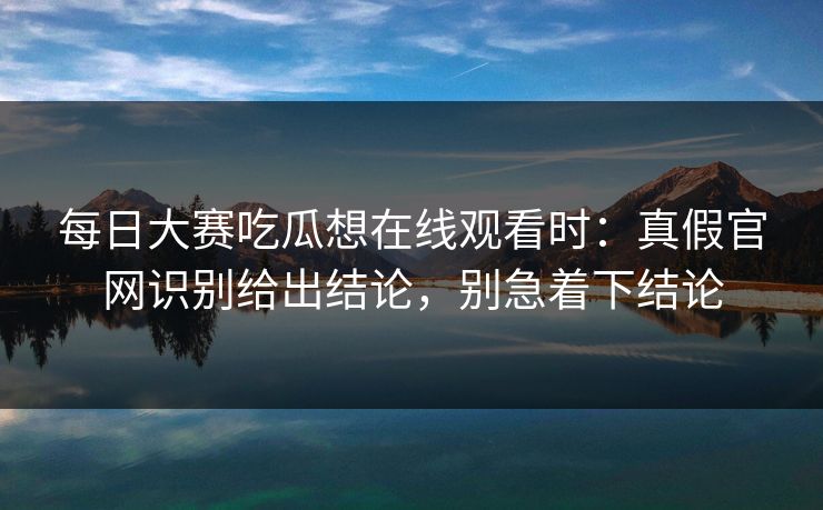 每日大赛吃瓜想在线观看时：真假官网识别给出结论，别急着下结论