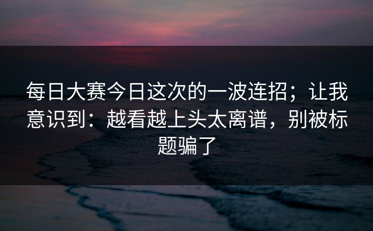 每日大赛今日这次的一波连招；让我意识到：越看越上头太离谱，别被标题骗了