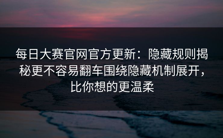 每日大赛官网官方更新：隐藏规则揭秘更不容易翻车围绕隐藏机制展开，比你想的更温柔