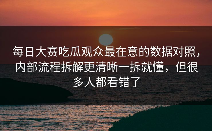 每日大赛吃瓜观众最在意的数据对照，内部流程拆解更清晰一拆就懂，但很多人都看错了