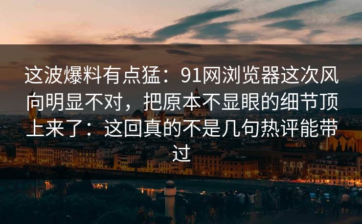 这波爆料有点猛：91网浏览器这次风向明显不对，把原本不显眼的细节顶上来了：这回真的不是几句热评能带过