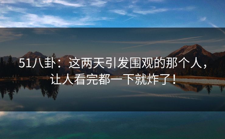 51八卦：这两天引发围观的那个人，让人看完都一下就炸了！