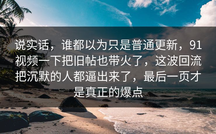 说实话，谁都以为只是普通更新，91视频一下把旧帖也带火了，这波回流把沉默的人都逼出来了，最后一页才是真正的爆点