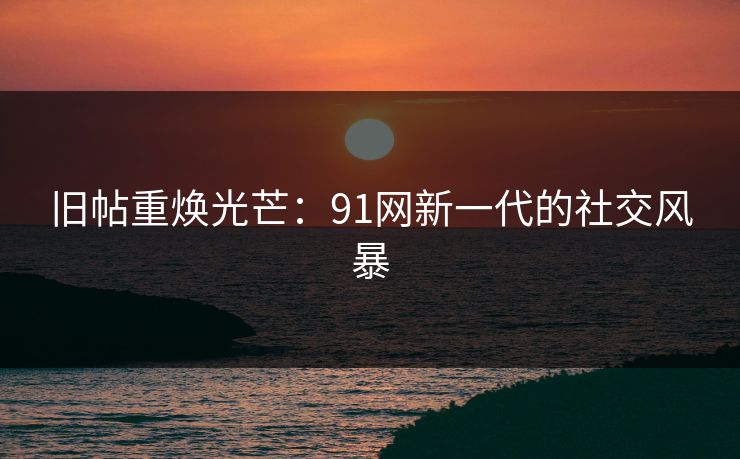 旧帖重焕光芒：91网新一代的社交风暴