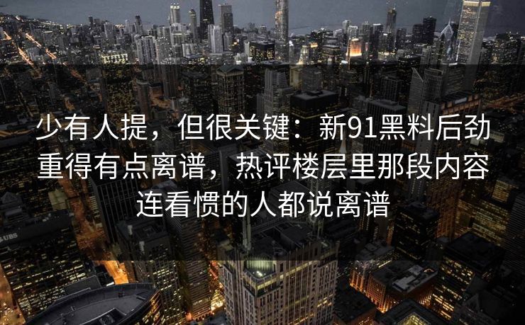 少有人提，但很关键：新91黑料后劲重得有点离谱，热评楼层里那段内容连看惯的人都说离谱