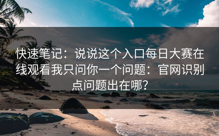 快速笔记：说说这个入口每日大赛在线观看我只问你一个问题：官网识别点问题出在哪？